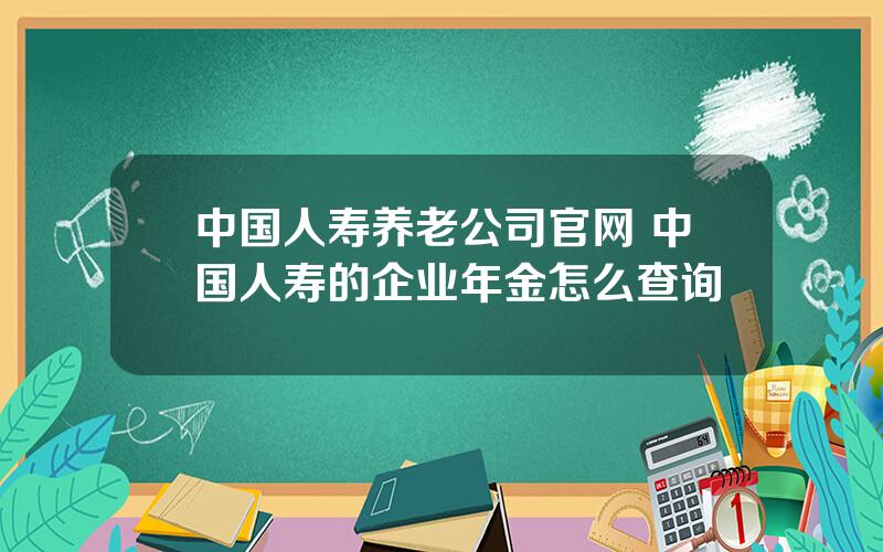 中国人寿养老公司官网 中国人寿的企业年金怎么查询